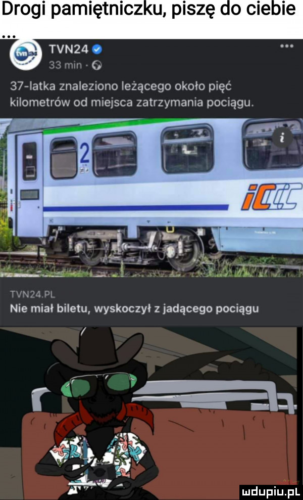 drogi pamiętnicz u. piszę co cie ie x w tvn  . h    latka znaleziono leżącego około pięć kilometrów od miejsca zatrzymania pociągu. vk. abakankami fl nie mial biletu wyskoczył z jadącego pociągu
