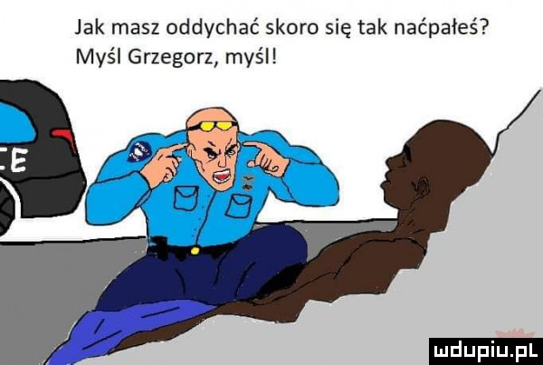 jak masz oddychać skoro się tak naćpałeś myśl grzegorz myśl