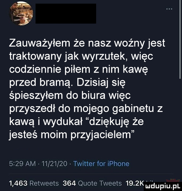 zauważyłem że nasz woźny jest traktowany jak wyrzutek więc codziennie piłem z nim kawę przed bramą. dzisiaj się spieszyłem do biura więc przyszedł do mojego gabinetu z kawą i wydukał dziękuję że jesteś moim przyjacielem      am          v twitter for iphone       retweexs     quote tweets    k nidupqul