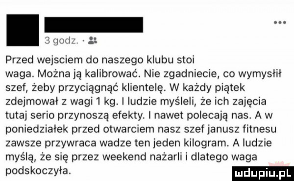 godz. przed wejsciem do naszego klubu stoi waga. można ją kalibrowaó. nie zgadniecie co wymydlił szef żeby przyciągnąć klientelę. w każdy piątek zdejmował z wagi   kg. ludzie myśleli że ich zajęcia tutaj serio przynoszą efekty. i nawet polecają nas. a w poniedziałek przed otwarciem nasz szef janusz fitnesu zawsze przywraca wadze tenjeden kilogram. a ludzie myślą że się przez weekend nażarli i dlatego waga podskoczyła