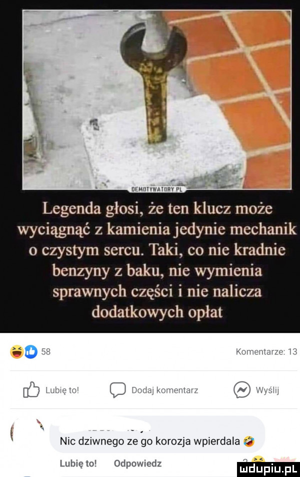 mwmw l legenda głosi że ten klucz może wyciągnąć z kamieniajedynie mechanik o czystym sercu. taki co nie kradnie benzyny z baku nie wymienia sprawnych części i nie nalicza dodatkowych opłat o   mm w nic dziwnego ze oo korozja wpierdala lubnęio. odpowiedz dupmpl