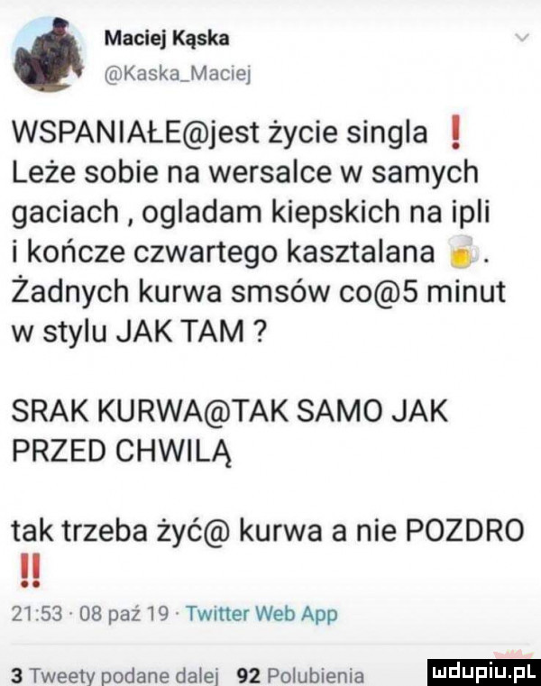 maciej quka kaska mocnej wspaniałe jest życie singla leże sobie na wersalce w samych gaciach ogladam kiepskich na irli i kolcze czwartego kasztelana. abakankami żadnych kurwa sasów co   minut w stylu jak tam srak kurwa tak samo jak przed chwilą tak trzeba żyć kurwa a nie pozdro il         pzż   twitter web aap   tweety podane dałki    polubienia