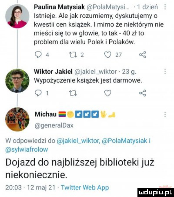 paulina matysiak polamatysi   dzień istnieje. ale jak rozumiemy dyskutujemy o kwestii cen książek. mimo że niektórym nie mieści się to w giowiel to tak    zł to problem dla wielu polek i polaków.    uz c    wiktor jokiel jokiel w kfor    g. wypożyczenie książek jest darmowe.    u. o   mlchau ioudd u   generaidax w odpowmdm do jakielwiktor poiamatysiak i sylwnafrolow dojazd do najbliższej biblioteki już niekoniecznie.          maj     twitter web aap