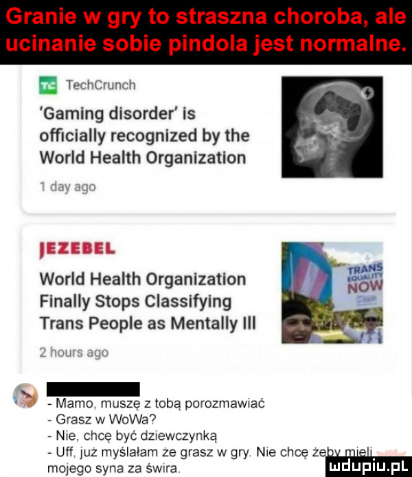 granie w gry to straszna choroba ale ucinanie sobie pindola jest normalne. techcrunch gaming disorder is ofﬁcially recognized by tee wored health organlzatlon wored health organizatlon finalny stops classlfylng trans people as mentalny iii i w w am mamą muszę z toba porozmanaé grasz w w-wa  nie chce być dziewczynką uff jliz myślałam ze grasz w gry nie chcę ze u mulego syna za s wara mduplu pl