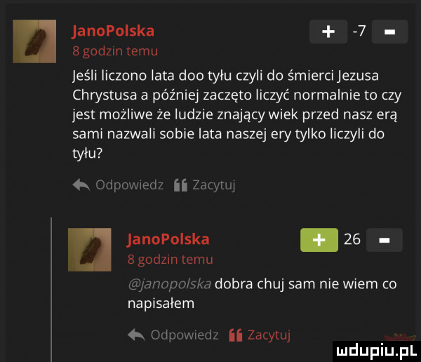 janopolska   sgodzm temu jeśli liczono lata dao tylu czyli do śmiercijezusa chrystusa a później zaczęto liczyć normalnie to czy jest możliwe że ludzie znający wiek przed nasz erą sami nazwali sobie lata naszej ery tylko liczyli do tylu o. med ii zadym janopolska      godzin emu anodo g j dobra chuj sam nie wiem co napisalem  x oclpnmmr ii zacytuj mduplu pl