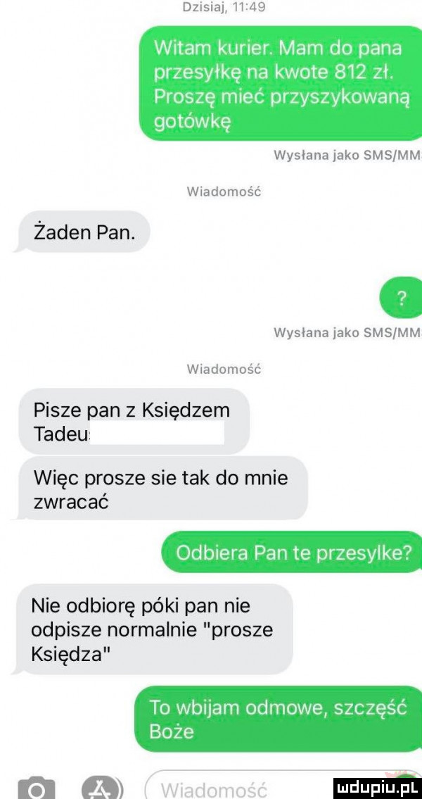 dzmai       witam kurier mam do pana przesyłkę na kwote     zer proszę miec przyszykowaną gotówkę wysiana jako sms mm wiadomośc żaden pan. wysianajako sms mm wiadomośc pisze pan z księdzem tadku więc prosze sie tak do mnie zwracać odbiera pan te przesylke nie odbiorę póki pan nie odpisze normalnie prosze księdza to wbuam odmowa szczęść boze ram mmm