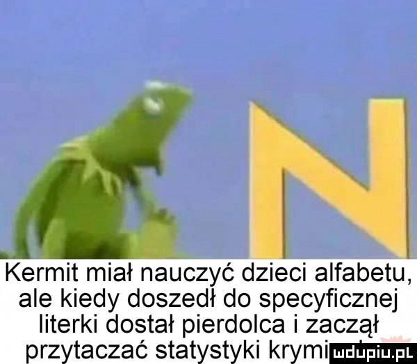 an kernit miał nauczyć dzieci alfabetu ale kiedy doszedł do specyficznej literki dostał pierdolca zaczął przytaczać statystyki krymem