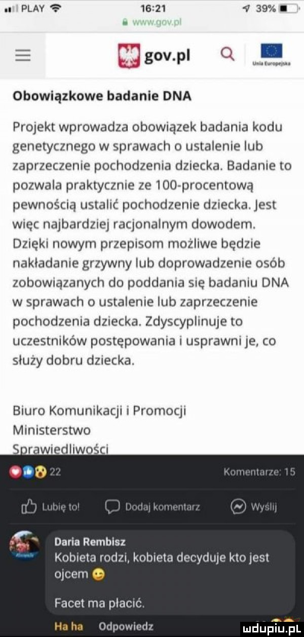 n play            ibl w. obowiązkowe badanie dna projekt wprowadza obowiazek badania kodu genetycznego w sprawach o ustalenie lub zaprzeczenie pochodzenia dziecka. badanie to pozwala praktycznie ze     procentową pewnością ustalić pochodzenie dziecka jest więc najbardziej racjonalnym dowodem. dzięki nowym przepisom możliwe będzie nakladanie grzywny lub doprowadzenie osób zobomązanych do poddania sie badaniu dna w sprawach o ustalenie lub zaprzeczenie pochodzenia dziecka. zdyscyplinuje to uczestników postępowania i usprawni je co skuzy dobru dziecka. biuro komunikacji promocji ministerstwo s rawiedliwości daria rembisz kobieta rotizi kobieta decytitije kto jest ojcem facet ma plamę mdupłtul