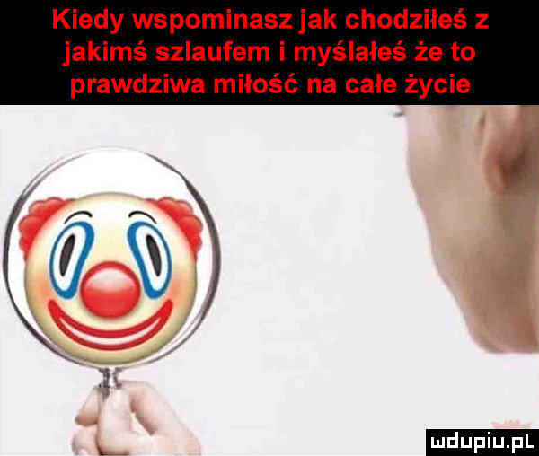 kiedy wspominasz jak chodziłeś z jakimś szlaufem i myślałeś że to prawdziwa miłość na całe życie
