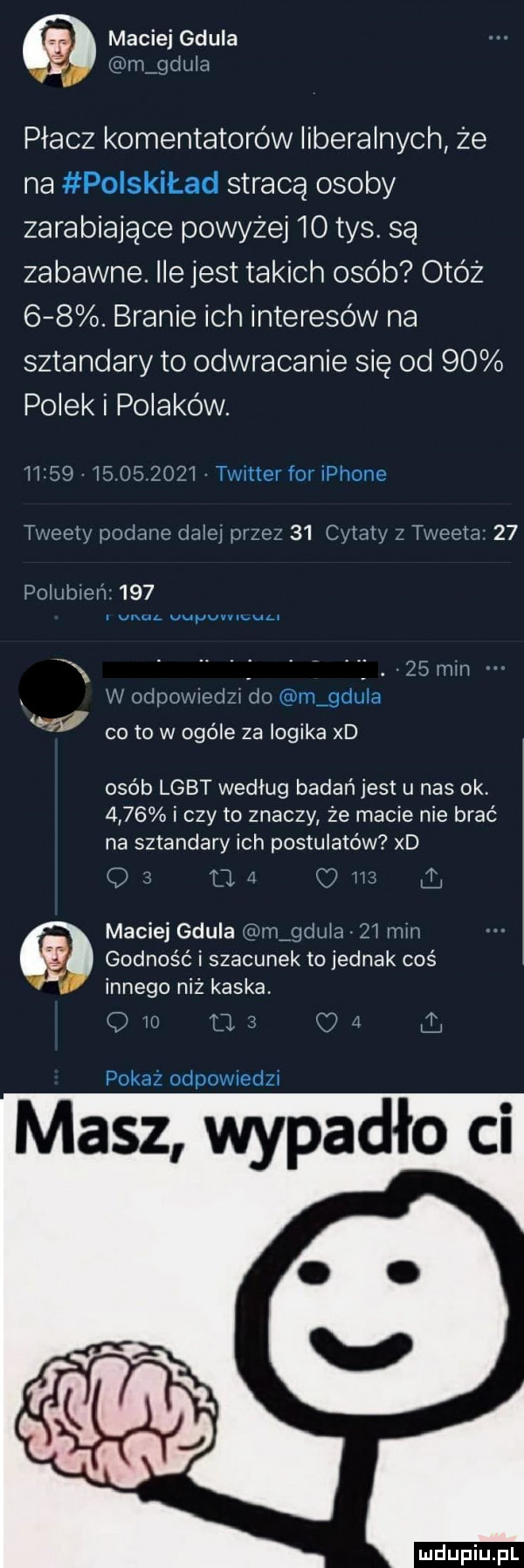 maciej gdula v m gtliilti płacz komentatorów liberalnych że na stracą osoby zarabiające powyżej  o tys. są zabawne. ile jest takich osób obóz    . branie ich interesów na sztandary to odwracanie się od    polek i polaków. md         t l ut uli ine saw l pi ef    capia. t. wsi    peiwen     a ą.   mm i i ocloo ii tlo gg co to w ogóle za logika xd osób lgbt według badań jest u nas ok.      i czy to znaczy że macie nie brać na sztandary ich postulatów xd maciej gdula ijtlulcl jl mm godność i szacunek to jednak coś innego niż kaska. masz wypadło ci