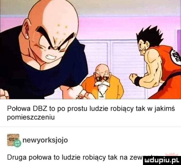 połowa doz to po prestu ludzie robiący tak w jakimś pomieszczeniu eb newyorksjojo druga połowa to ludzie robiący tak na zew