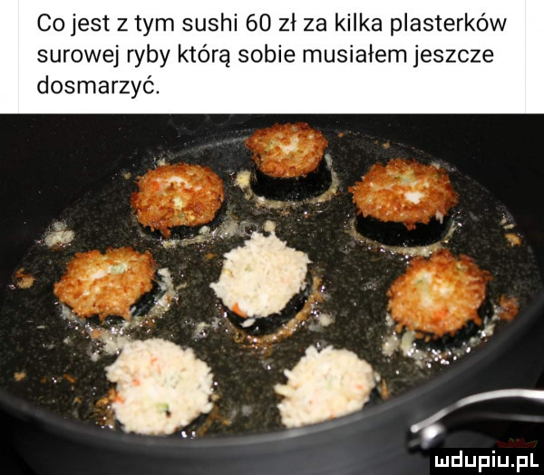 cojest z tym sushi    zł za kilka plasterków surowej ryby którą sobie musiałem jeszcze dosmarzyó