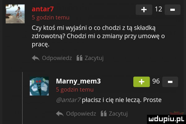 antar     sgodzmtemu czy ktoś ml wyjaśni o co chodzi z tą składką zdrowotną chodzi mi o zmiany przy umowę o pracę. ii mmm marny mem     sgodzm temu  płacisz i cię nie leczą. proste   ham.   ﬂ mam