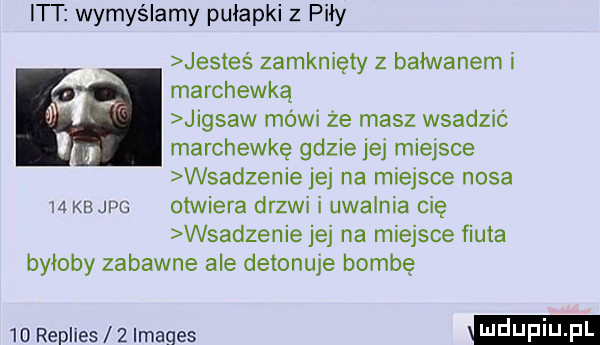 itt wymyślamy pułapki z piły jesteś zamknięty z bałwanem i marchewką jigsaw mówi że masz wsadzić marchewkę gdzie jej miejsce wsadzenie jej na miejsce nosa    kb jpg otwiera drzwi i uwalnia cię wsadzenie jej na miejsce fiuta byłoby zabawne ale detonuje bombę    replies   imaqes
