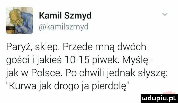 kamil szmyd kamilszmyd paryż sklep. przede mną dwóch gości ijakieś        piwek. myślę jak w polsce. po chwili jednak słyszę kurwa jak drogo ja pierdolę