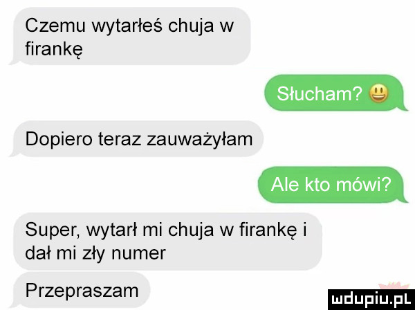 czemu wytarłeś chuja w firankę słucham   dopiero teraz zauważyłam ale kto mówi super wytarł mi chuja w firankę i dał mi zły numer przepraszam