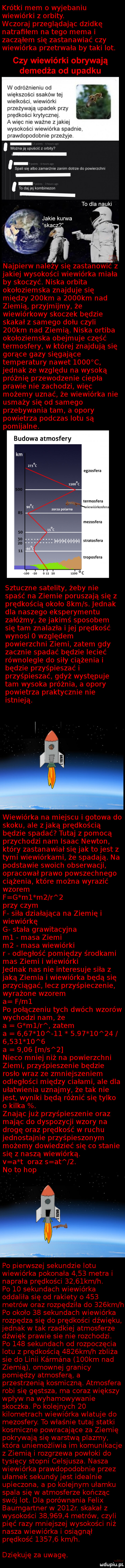 krótki mem o wyjebaniu wiewiórki z orbity. wczoraj przeglądając dziwkę natrafiłem na tego mema i zacząłem się zastanawiać czy wiewiórka przetrwała by taki lot. czy wiewiórki obrywają demedża od upadku w odróżnieniu od większośm ssaków tej wielkości. wiewiorki przeżywają upadek przy prędkości krytycznej a więc nie ważne z jakiej wysokosm wiewiórka spadnie prawdopodobnie przeżyje można ją upuścić z orbity  splin sue albo zamarżuie zanim dobrze do powlerzchm to a a jej kombinezon to dla nauki jakie kanna s kecz najpierw należy się zastanowić z jakiej wysokości wiewiórka miała by skoczyć. niska orbita okołoziemska znajduje się między    km a     km nad ziemią przyjmijmy że wiewiórkowy skoczek będzie skakał z samego dołu czyli    km nad ziemią. niska ortiba okołoziemska obejmuje część termosfery w której znajdują się gorące gazy sięgające temperatury nawet      c jednak ze względu na wysoką próżnię przewodzenie ciepła prawie nie zachodzi więc możemy uznać że wiewiórka nie usmaży się od samego przebywania tam a opory powietrza podczas lotu są pomijalne. budowa atmosfery egzosfera mrmoslera mawlnl kostel a mezosfera s ramsfera roposfera mo so ms    sztuczne satelity żeby nie spaść na ziemie poruszają się z prędkością około  km s. jednak dla naszego eksperymentu załóżmy że jakimś sposobem się tam znalazła ijej prędkość wynosi   względem powierzchni ziemi zatem gdy zacznie spadać będzie lecieć równolegle do siły ciążenia i będzie przyśpieszać i przyśpieszać gdyż występuje tam wysoka próżnia. a opory powietrza praktycznie nie istnieją. wiewiórka na miejscu i gotowa do skoku ale z jaką prędkością będzie spadać tutaj z pomocą przychodzi nam isaac newton który zastanawiał się jak to jest z tymi wiewiórkami że spadają. na podstawie swoich obserwacji opracował prawo powszechnego ciążenia które można wyrazić wzorem f g m  m  r   przy czym f siła działająca na ziemię i wiewiórkę g stała grawitacyjna ml masa ziemi m  masa wiewiórki r odległość pomiędzy środkami mas ziemi i wiewiórki jednak nas nie interesuje siła z jaką ziemia i wiewiórka będą się przyciągać lecz przyśpieszenie wyrażone wzorem a f ml po połączeniu tych dwóch wzorów wychodzi nam że a g m  r zatem a                                  a      m s   nieco mniej niż na powierzchni ziemi przyśpieszenie będzie rosło wraz ze zmniejszeniem odległości między ciałami ale dla ułatwienia uznajmy że tak nie jest wyniki będą różnić się tylko o kilka. znając już przyśpieszenie oraz mając do dyspozycji wzory na drogę oraz prędkość w ruchu jednostajnie przyśpieszonym możemy dowiedzieć się co stanie się z naszą wiewiórką. v a t oraz s at  . no to hop po pierwszej sekundzie lotu wiewiórka pokonała      metra i naprała prędkości      km h. po    sekundach wiewiórka oddaliła się od rakiety o     metrów oraz rozpędziła do    km h po około    sekundach wiewiórka rozpędza się do prędkości dźwięku jednak w tak rzadkiej atmosferze dźwięk prawie sie nie rozchodzi. po     sekundach od rozpoczęcia lotu z prędkością     km h zbliża sie do linii kérména    km nad ziemią omownej granicy pomiędzy atmosferą a przestrzenią kosmiczną. atmosfera robi się gęstsza ma coraz większy wpływ na wyhamowywanie skoczka po kolejnych    kilometrach wiewiórka wlatuje do mezosfery. to właśnie tutaj statki kosmiczne powracające za ziemię pokrywają się warstwą plazmy która uniemożliwia im komunikacje z ziemią i rozgrzewa powłoki do tysięcy stopni celsjusza. nasza wiewiórka prawdopodobnie przez ułamek sekundy jest idealnie upieczona a po kolejnym ułamku spala się w atmosferze kończąc swój lot. dla porównania felix baumgartner w     r. skakał z wysokości          metrów czyli pięć razy mniejszej wysokości niż nasza wiewiórka i osiągnął prędkość        km h. dziękuję za uwagę