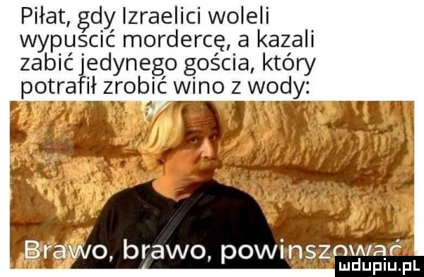 piłat gdy izraelici woleli wypuscic mordercę a kazali zabiał redynego gościa który potra ił zrobić wino z wody fl xx a iląf uplu pl