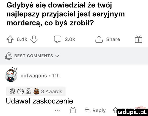 gdybyś się dowiedział że twój najlepszy przyjaciel jest seryjnym mordercą co byś zrobił    k    k stare ﬂ best comments v. oofwagons mh u eq.   awards udawał zaskoczenie w  m