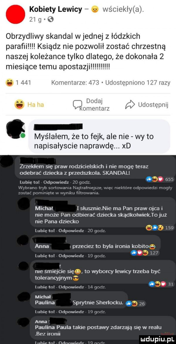 kobiety lewicy. wściekły a.    q obrzydliwy skandal wrednej z łódzkich parafii ksiądz nie pozwolił zostać chrzestną naszej koleżance tylko dlatego że dokonała   miesiące temu acosta. l     dodaj o ha lid cmentarz udostęprw myślałem że to fejk ale nie wy to napisaiyscie naprawdę. xd zrzekłem się praw rodzicielskim i nie mogę teraz odebrać dziecka z przedszkola. skandal. lub ml odpowiedz michal isluszchic ma pan praw ojca i ma może pan odbierać dziecka skądkolwiektojul nie pana dziecko. abakankami. lubina odpuwmn     anna przeciez to byla ironia kobito iilbicln odpowiedz r roe smiejcie się to wyborcy iewicy trzeba być tolerancyjnym migm cmpnwmm r. michał paulina sprytnieshedocku.     luhxe tn odpowiedz r anna paulina paula takie postawy zdarzają się w realu na ilunii mr n rihanny dv