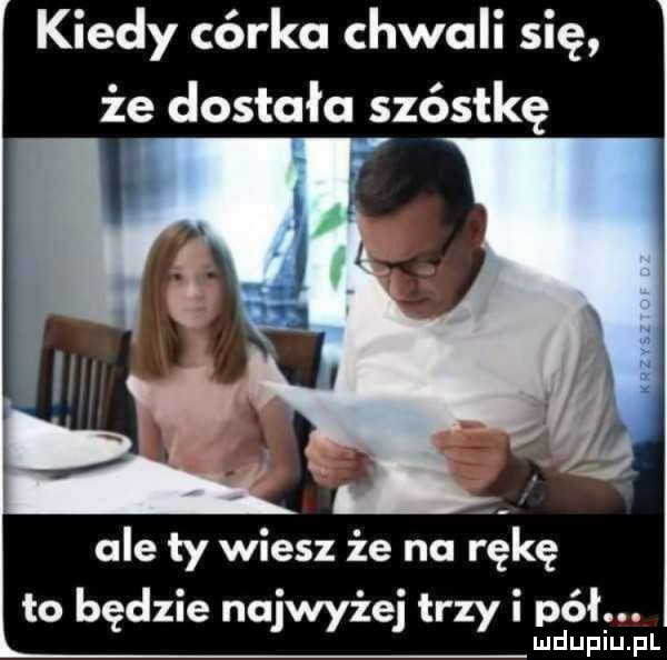 kiedy córka chwali się że dostała szóstkę ale ty wiesz że na rękę to będzie najwyżej trzy i pdół. lu upiu pl