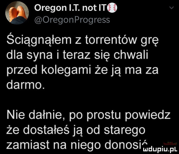 oregon i t. not t. oregonprogress ściągnąłem z torrentów grę dla syna i teraz się chwali przed kolegami że ją ma za darmo. nie dafnie po prestu powiedz że dostałeś ją od starego zamiast na niego donosiﬁdupim
