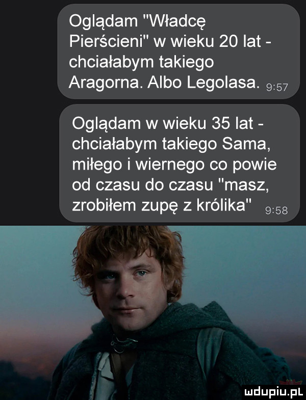 oglądam władcę pierścieni w wieku    lat chciałabym takiego aragorna. albo legolasa.      oglądam w wieku    lat chciałabym takiego sama miłego i wiernego co powie od czasu do czasu masz zrobiłem zupę z królika