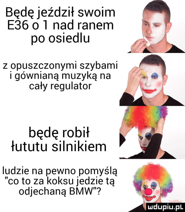 będę jeździł swoim e   o  nad ranem po osiedlu z opuszczonymi szybami i gównianą muzyką na cały regulator będę robił łututu silnikiem ludzie na pewno pomyślą co to za koksu jedzietą odjechaną bmw