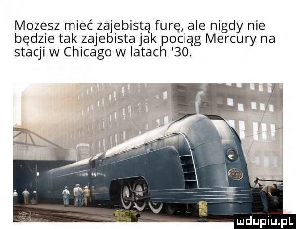 mozesz mieć zajebistą furę ale nigdy nie będzie tak zajebista jak pociag mercury na stacji w chicago w latach   . mdupiupl