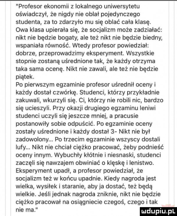 profesor ekonomii z lokalnego uniwersytetu oświadczył że nigdy nie oblał pojedynczego studenta za to zdarzylo mu się oblać cała klasę. owa klasa upierala się że socjalizm może zadziałać nikt nie będzie bogaty ale też nikt nie będzie biedny wspaniala równość. wtedy profesor powiedzial dobrze przeprowadzimy eksperyment. wszystkie stopnie zostaną uśrednione tak że każdy otrzyma taka sama ocenę. nikt nie zawali ale też nie będzie piątek. po pierwszym egzaminie profesor uśrednił oceny i każdy dostał czwórkę. studenci którzy przykładnie zakuwali wkurzyli się. ci ktorzy nie robili nic bardzo się ucieszyli. przy okazji drugiego egzaminu leniwi studenci uczyli się jeszcze mnie a pracusie postanowiły sobie odpuścić. po egzaminie oceny zostały uśrednione i każdy dostal   nikt nie był zadowolony. po trzecim egzaminie wszyscy dostali lufy. nikt nie chcial ciężko pracować żeby podnieść oceny innym. wybuchły kłótnie i niesnaski studenci zaczęli się nawzajem obwiniać o klęskę i lenistwo eksperyment upadł a profesor powiedział że socjalizm też w końcu upadnie. kiedy nagroda jest wielka wysiłek i staranie aby ja dostać też będą wielkie. jesli jednak nagroda zniknie nikt nie będzie ciężko pracował na osiągniecie czegoś czego i tak nie ma ludupi