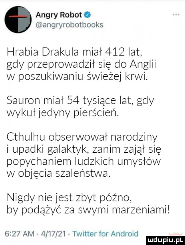 ankry robot. angryrobotbooks hrabia drakula miał     lat gdy przeprowadził się do anglii w poszukiwaniu świeżej krwi. sauron miał    tysiące lat gdy wykułjedyny pierścień. cthulhu obserwował narodziny upadki galaktyk zanim zajął się popychaniem ludzkich umysłów w objęcia szaleństwa. nigdy nie jest zbyt późno by podążyć za swymi marzeniami      am         twitter for android ludu iu. l