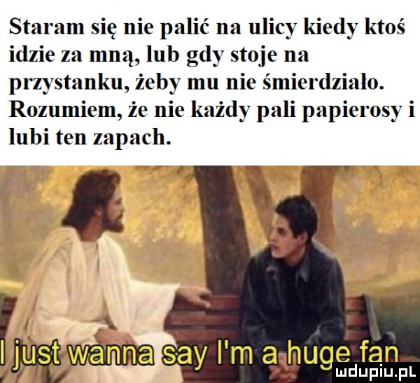 staram się nie palić na ulicy kiedy ktoś idzie za mną lub gdy stoje na przystanku żeby mu nie śmierdziało. rozumiem że nie każdy pali papierosy i lubi ten zapach. x. grę wanna say i m a muce fan ł s d lu uplu pl