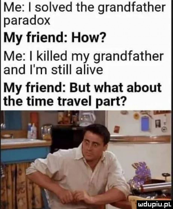 me i solved tee grandfather paradox my friend hiw me i killed my grandfather and i m stall alice my friend but wiat abort tee time travel part tn