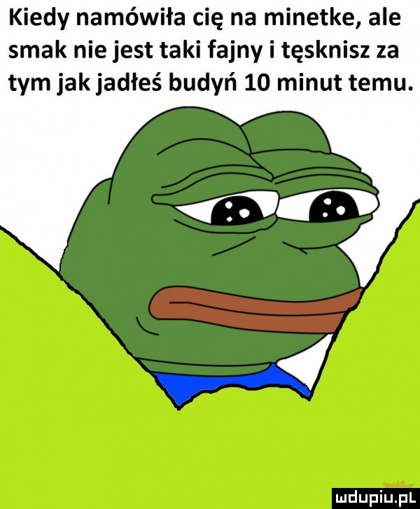 kiedy namówiła cię na minetke ale smak nie jest taki fajny i tęsknisz za tym jakjadłeś budyń    minut temu