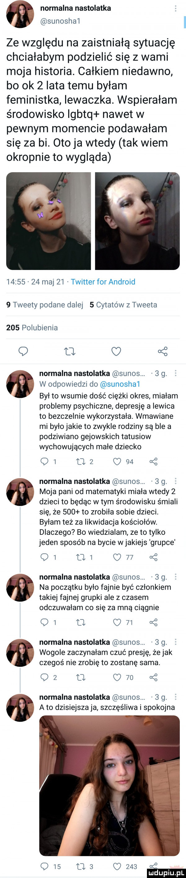 w normalna nastolatka. sunoshai ze względu na zaistniałą sytuację chciałabym podzielić się z wami moja historia. całkiem niedawno bo ok   lata temu byłam feministka iewaczka. wspierałam środowisko igbtq nawet w pewnym momencie podawałam się za bi. oto ja wtedy tak wiem okropnie to wygląda          maj    twitter for android   tweety podane dalej   cytatów z tweeta     polubienia a normalna nastolatka sunos.   g. a. w odpowiedzi do sunoshai byl to wsunie dość ciężki okres miałam problemy psychiczne depresję a lewica to bezczelnie wykorzystała. wmawiane mi było jakie to zwykle rodziny są ble a podziwiano gejowskich tatusiow wychowujących małe dziecko q  uz c    ać normalna nastolatka sunos.   g. m moja pani od matematyki miala wtedy   dzieci to będąc w tym środowisku śmiali się że     to zrobiła sobie dzieci. byłam też za likwidacja kościołów. dlaczego bo wiedzialam ze to tylko jeden sposób na bycie w jakiejs grupce    u      of normalna nastolatka sunos.   g. a na początku było fajnie być członkiem takiej fajnej grupki ale z czasem odczuwałam co się za mną ciągnie q  u     of normalna nastolatka sunos.   g. wogule zaczynałam czuć presję. żejak czegoś nie zrobię to zostanę sama. oz l      normalna nastolatka sunos.   g. e a to dzisiejsza ja szczęśliwa i spokojna q   us c     t mduplu pl