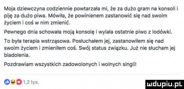 moja dziewczyna codziennie powtarzała mi że za dużo gram na konsoli i piję za dużo piwa. mówiła że powinienem zastanowić się nad swoim życiem i coś w nim zmienić. pewnego dnia schowała moją konsolę i wylała ostatnie piwo z lodówki to byla terapia wstrząsowa. posiuchaiem jej zastanowiłem się nad swoim życiem i zmieniłem coś. swój status związku. już nie siuchamjei biadolenia. pozdrawiam wszystkich zadowolonych i wolnych singli