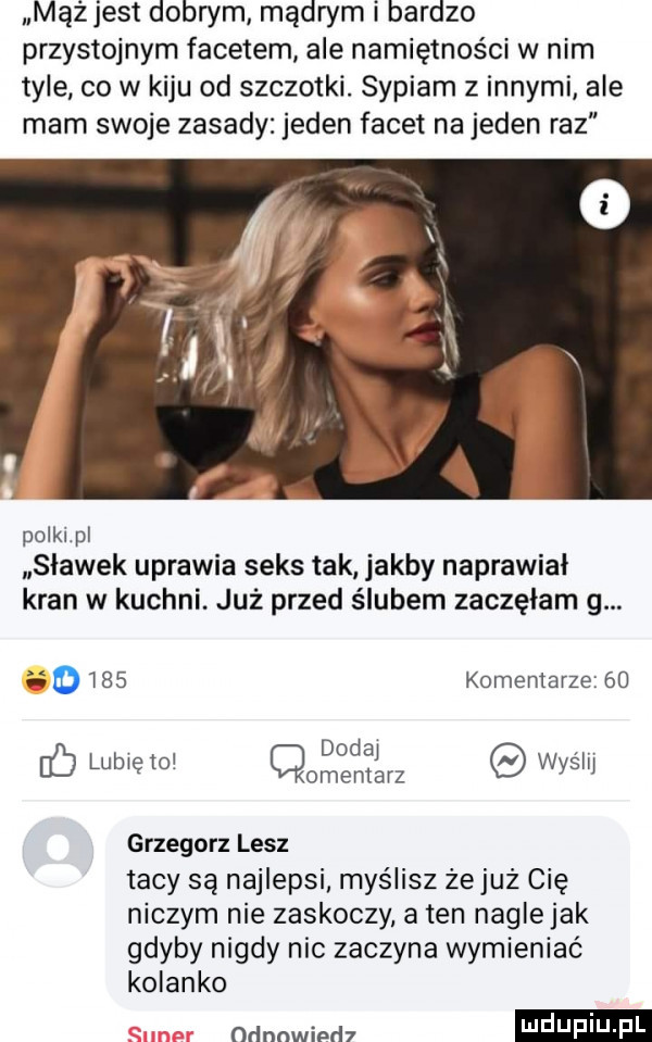 mążjest dobrym mądrym i bardzo przystojnym facetem ale namiętności w nim tyle co w kiju od szczotki. sypiam z innymi ale mam swoje zasady jeden facet na jeden raz pulklpl sławek uprawia seks tak jakby naprawiał kran w kuchni już przed ślubem zaczęłam g.       komentarze    doda v f lubię io omentjarz wyslij grzegorz lesz tacy są najlepsi. myślisz żejuż cię niczym nie zaskoczy a ten nagle jak gdyby nigdy nic zaczyna wymieniać kolanko ndnnwimh i j i j   l