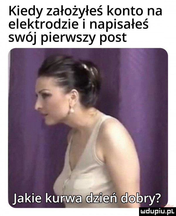kiedy założyłeś konto na elektrodzie i napisałeś swój pierwszy post i jakie kurwa dzien debry