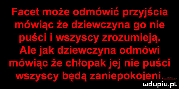 facet może odmówić przyjścia mówiąc że dziewczyna    nie puści i wszyscy zrozumieją. ale jak dziewczyna odmówi mówiąc że chłopakjej nie puści wszyscy będą zaniepokoiejni lu uplu pl