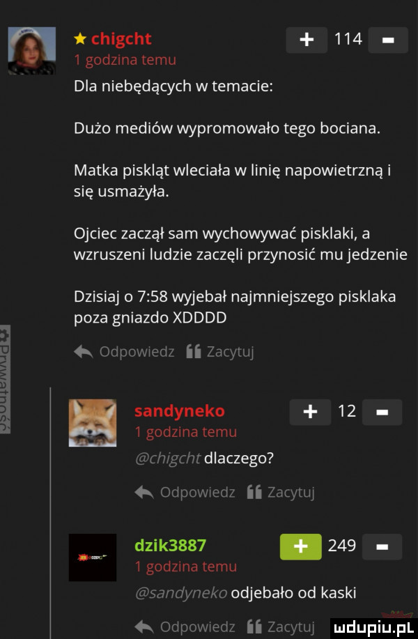 tchlgcht       godzma temu dla niebędących w temacie dużo mediów wypromowalo tego bociana. matka piskląt wleciala w linię napowietrzna i się usmażyła. ojciec zaczal sam wychowywać pisklaki a wzruszeni ludzie zaczęli przynosić maje dienie dzisiaj o      wyjebał najmniejszego pisklaka poza gniazdo xdddd  k capmawdx ii war    sandyneko      godzma temu with dlaczego odwzmed zac ll dzik         i godzma temu w id nęka odj ebałd od kaski   ohp l ii yamal