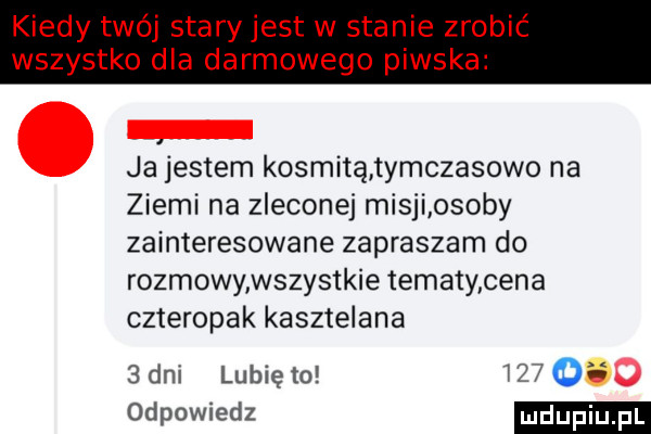 kiedy twój stary jest w stanie zrobić wszystko dla darmowego piwska ja jestem kosmitą tymczasowo na ziemi na zleconej misji osoby zainteresowane zapraszam do rozmowy wszystkie tematy cena czteropak kasztelana  dni lunięto      odpowiedz
