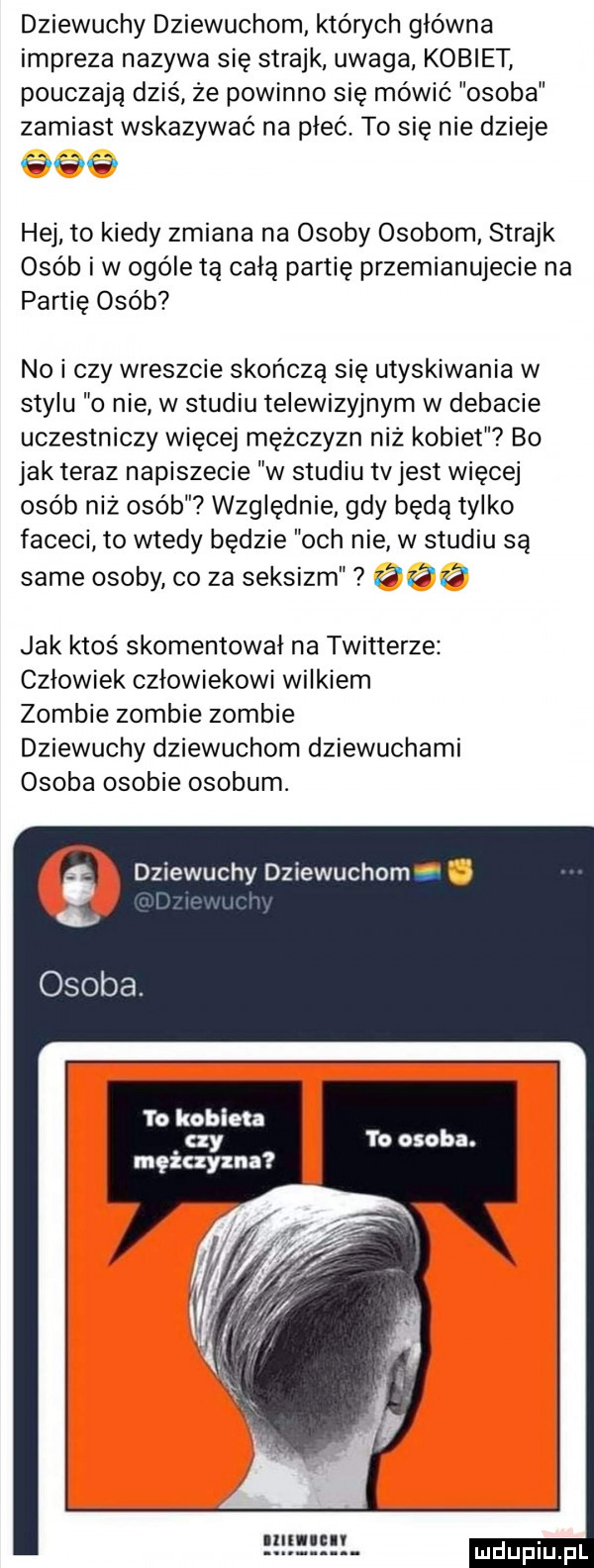 dziewuchy dziewuchom których główna impreza nazywa się strajk uwaga kobiet pouczają dziś ze powinno się mówić osoba zamiast wskazywać na płeć. to się nie dzieje w w hej to kiedy zmiana na osoby osobom strajk osób iw ogóle tą całą partię przemianujecie na partię osób no i czy wreszcie skończą się utyskiwania w stylu o nie w studiu telewizyjnym w debacie uczestniczy więcej mężczyzn niż kobiet bo jak teraz napiszecie w studiu tvjest więcej osób niż osób względnie gdy będą tylko faceci to wtedy będzie och nie w studiu są same osoby co za seksizm z jak ktoś skomentował na twitterze człowiek człowiekowi wilkiem zombie zombie zombie dziewuchy dziewuchom dziewuchami osoba osobie osobom. dziewuchy dziewic om. osoba to kobieta czy to osoba. mężczyzna