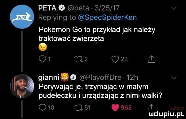peta o peta         replying to specspiderken pokemon goto przykład jak należy traktować zwierzęta. o        gianni   playoffdre   h porywając je trzymając w malym pudełeczku i urządzając z nimi walki              m mduplu pl