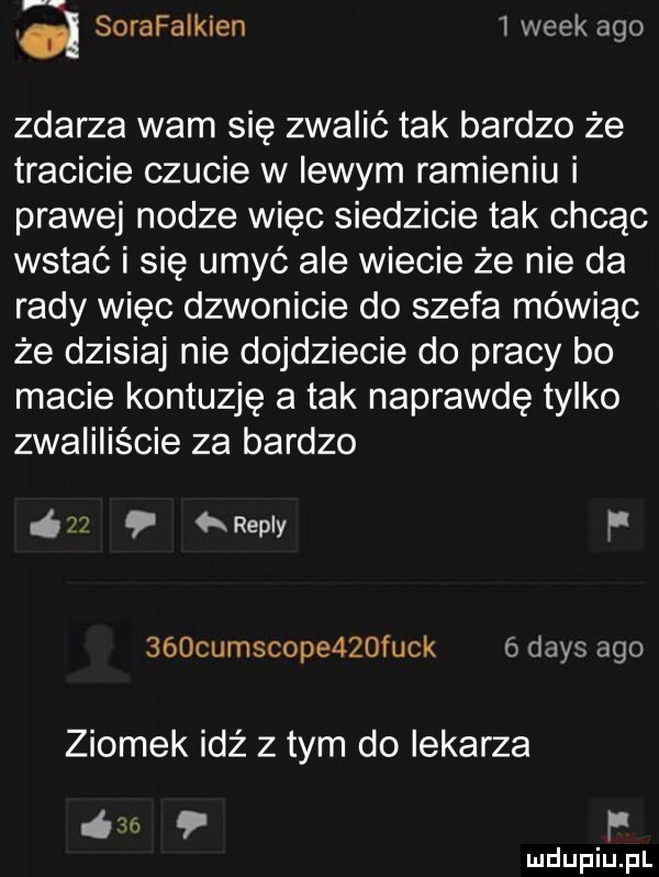 f d sorafaikien   wiek ago zdarza warn się zwalić tak bardzo że tracicie czucie w lewym ramieniu i prawej nodze więc siedzicie tak chcąc wstać i się umyć ale wiecie że nie da rady więc dzwonicie do szefa mówiąc że dzisiaj nie dojdziecie do pracy bo macie kontuzję a tak naprawdę tylko zwaiiiiście za bardzo i repry f    cumscope   funk dans ago ziomek idż z tym do lekarza     f
