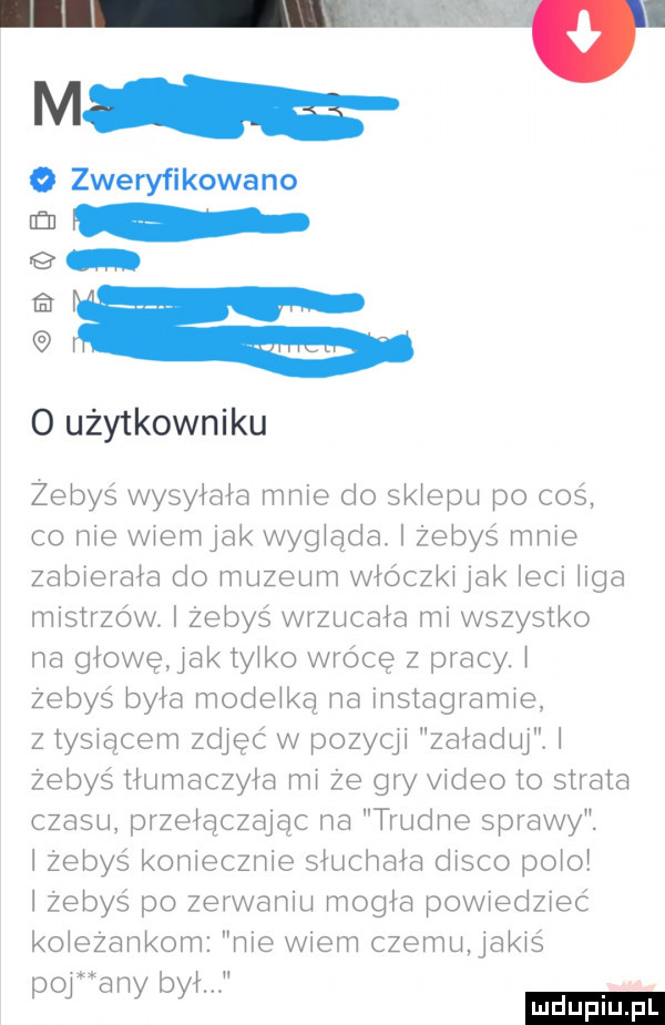 m   zweryfikowano fu o użytkowniku żebyś wysyłała mnie do sklepu po coś co nie wlemjak wygląda. żebyś mnie zablerala do muzeum włóczkljak leci liga mistrzów. i żebyś wrzucała mi wszystko na głowę idk tylko wrócę z pracy. żebyś była modelką na instagramie z tysiącem zdjąć w pozyqi załaduj. i żebyś tłumaczyła mi że gry video to strata czasu przełączając na trudne sprawy. żebyś koniecznie sluchala disco polo żebyś po zerwaniu mogła powiedzieć koleżankom nie wiem czemu aklś o a bł y y
