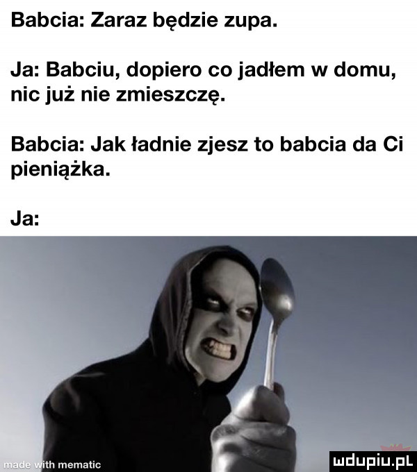 babcia zaraz będzie zupa. ja babciu dopiero co jadłem w domu nic już nie zmieszczę. babcia jak ladnie zjesz to babcia da ci pieniążka. ja