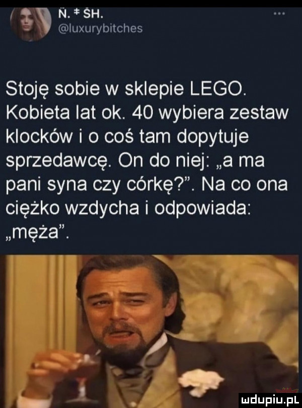 g n śh. młuxurybnches stoję sobie w sklepie lego. kobieta lat ok.    wybiera zestaw klocków i o coś tam dopytuje sprzedawcę. on do niej a ma pani syna czy córkę. na co ona ciężko wzdycha i odpowiada męża