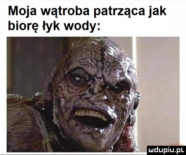 moja wątroba patrząca jak biorę łyk wody. ludupiupl