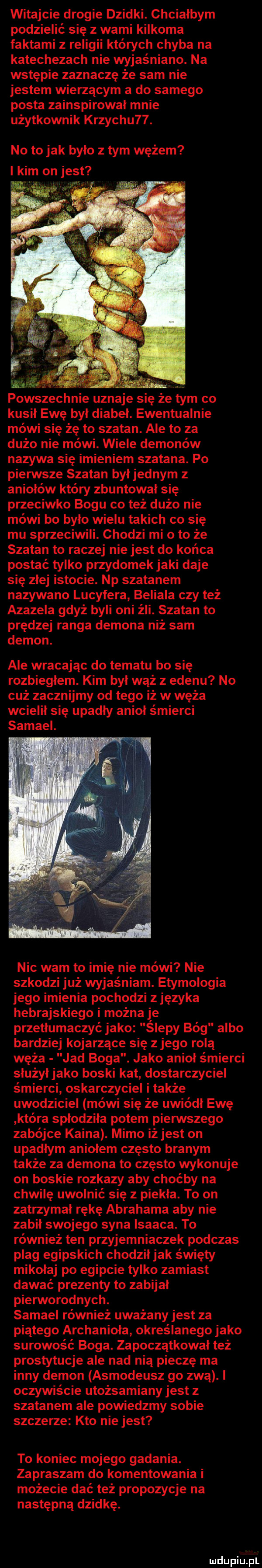 witajcie drogie dzidki. chcialbym podzielić się z wami kilkoma faktami z religii których chyba na katechezach nie wyjaśniane. na wstępie zaznaczę że sam nie jestem wierzącym a do samego posta zainspirowal mnie użytkownik krzychu  . no to jak bylo z tym wężem i kim on jest ła. abakankami. abakankami. powszechnie uznaje się że tym co kusil ewę był diabel. ewentualnie mówi się żę to szatan. ale to za dużo nie mówi. wiele demonów nazywa się imieniem szatana. po pierwsze szatan byl jednym z aniołów który zbuntował się przeciwko bogu co też dużo nie mówi bo było wielu takich co się mu sprzeciwili. chodzi mi oto że szatan to raczej nie jest do końca postać tylko przydomek jaki daje się złej istocie. np szatanem nazywano lucyfera beliala czy też azazela gdyż byli oni źli. szatan to prędzej ranga demona niż sam demon. ale wracając do tematu bo się rozbiegłem. kim był wąż z edenu no ciż zacznijmy od tego iż w węża wcielił się upadły anioł śmierci samiel. nic wam to imię nie mówi nie szkodzi już wyjaśniam. etymologia jego imienia pochodzi zjęzyka hebrajskiego i można je przetłumaczyć jako ślepy bóg albo bardziej kojarzące się z jego rola węża jad boga. jako anioł śmierci slużyłjako boski kat dostarczyciel śmierci oskarczyciel i także uwodziciel mówi się że uwiódł ewę która spłodziła potem pierwszego zabójce kaina. mimo iż jest on upadłym aniołem często branym także za demona to często wykonuje on boskie rozkazy aby choćby na chwilę uwolnić się z piekła. to on zatrzymał rękę abrahama aby nie zabił swojego syna isaaca. to również ten przyjemniaczek podczas plag egipskich chodziljak święty mikołaj po egipcie tylko zamiast dawać prezenty to zabijał pierworodnych. samiel również uważany jest za piątego archanioła określanego jako surowość boga. zapoczątkował też prostytucje ale nad nią pieczę ma inny demon asmodeusz go zwą. i oczywiście utożsamiany jest z szatanem ale powiedzmy sobie szczerze kto nie jest to koniec mojego gadania. zapraszam do komentowania i możecie dać też propozycje na następną dziwkę