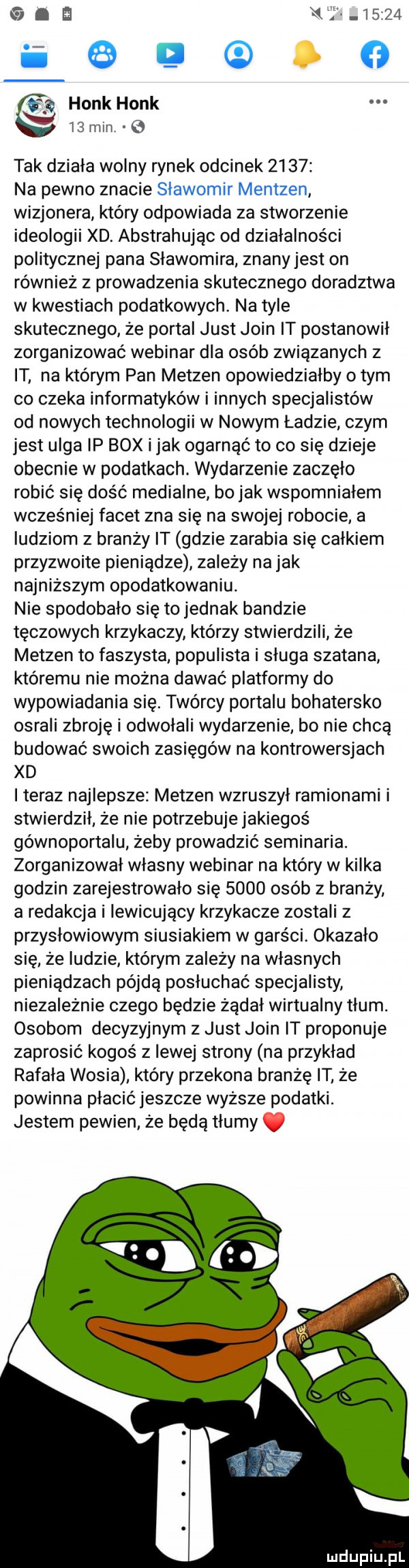 u i            i   sp holk holk i  mm   tak działa wolny rynek odcinek      na pewno znacie sławomir mentzen wizjonera który odpowiada za stworzenie ideologii xd. abstrahując od działalności politycznej pana sławomira znanyjest on również z prowadzenia skutecznego doradztwa w kwestiach podatkowych. na tyle skutecznego że portal just juin it postanowił zorganizować webinar dla osób związanych z it na którym pan metzen opowiedziałby o tym co czeka informatyków i innych specjalistów od nowych technologii w nowym ładzie czym jest ulga ip bmx i jak ogarnąć to co się dzieje obecnie w podatkach. wydarzenie zaczęło robić się dość medialne bo jak wspomniałem wcześniej facet zna się na swojej robocie a ludziom z branży it gdzie zarabia się całkiem przyzwoite pieniądze zależy na jak najniższym opodatkowaniu. nie spodobało się to jednak bandzie tęczowych krzykaczy którzy stwierdzili że metzen to faszysta populista i sługa szatana któremu nie można dawać platformy do wypowiadania się. twórcy portalu bohatersko osrali zbroję i odwołali wydarzenie bo nie chcą budować swoich zasięgów na kontrowersjach xd iteraz najlepsze metzen wzruszył ramionami i stwierdził ze nie potrzebuje jakiegoś gównoportalu żeby prowadzić seminaria. zorganizował własny webinar na który w kilka godzin zarejestrowało się      osób z branży a redakcja i iewicujący krzykacze zostali z przysłowiowym siusiakiem w garści okazało się ze ludzie któwm zależy na własnych pieniądzach pójdą posłuchać specjalisty niezależnie czego będzie żądał wirtualny tlum. osobom decyzyjnym z just juin it proponuje zaprosić kogoś z lewej strony na przykład rafała wosia który przekona branżę it że powinna płacić jeszcze wyższe podatki. jestem pewien że będą tłumy